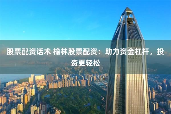 股票配资话术 榆林股票配资：助力资金杠杆，投资更轻松