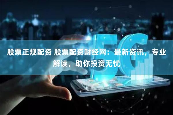 股票正规配资 股票配资财经网：最新资讯，专业解读，助你投资无忧