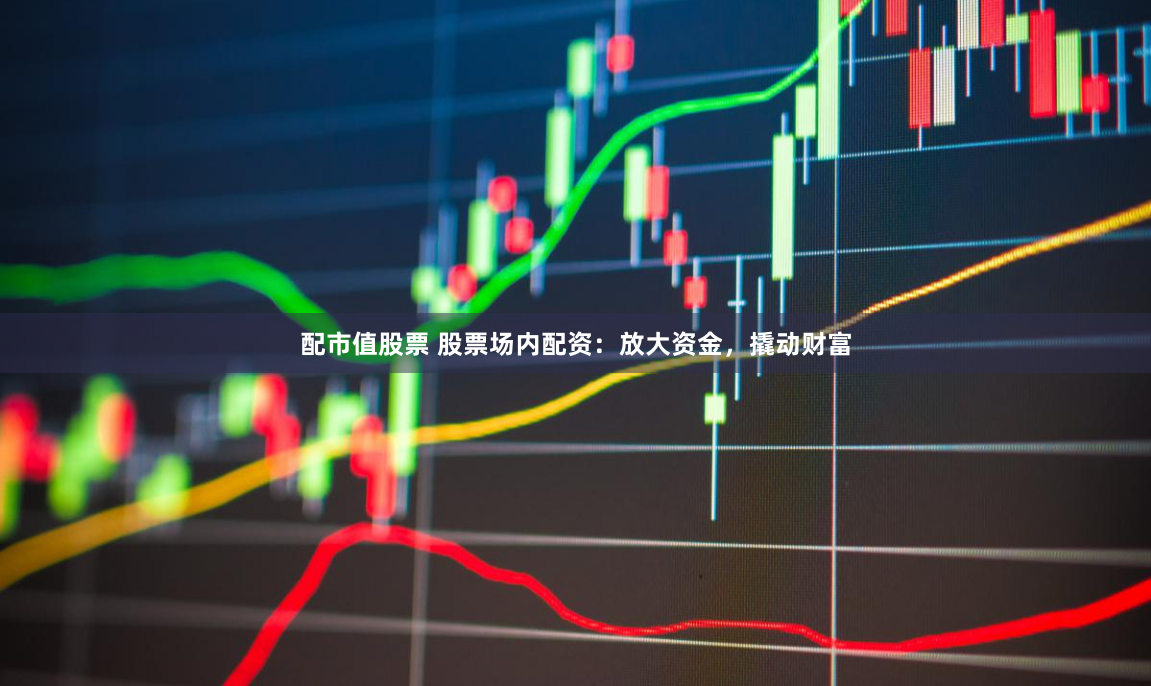 配市值股票 股票场内配资：放大资金，撬动财富