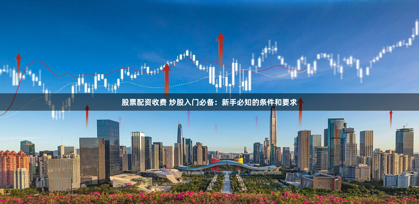 股票配资收费 炒股入门必备：新手必知的条件和要求