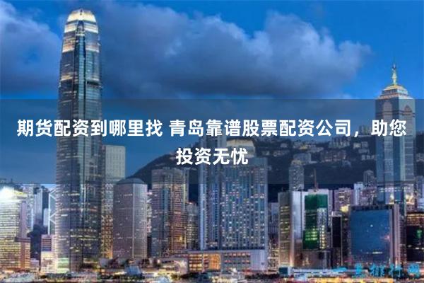 期货配资到哪里找 青岛靠谱股票配资公司，助您投资无忧