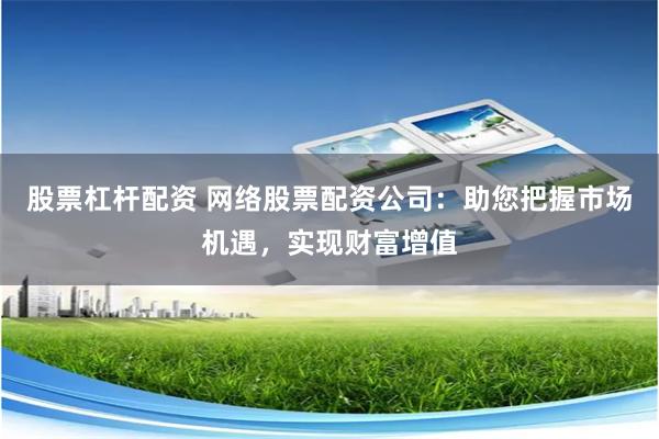 股票杠杆配资 网络股票配资公司：助您把握市场机遇，实现财富增值