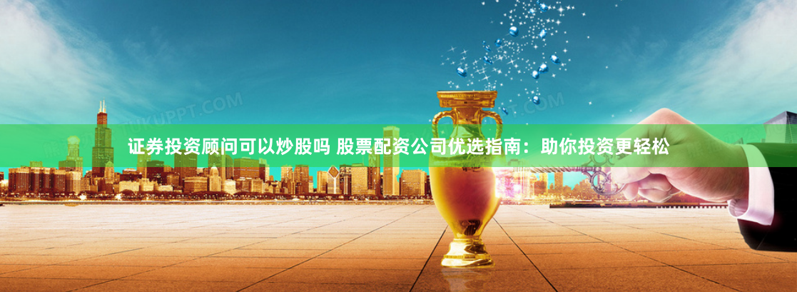 证券投资顾问可以炒股吗 股票配资公司优选指南:助你投资更轻松