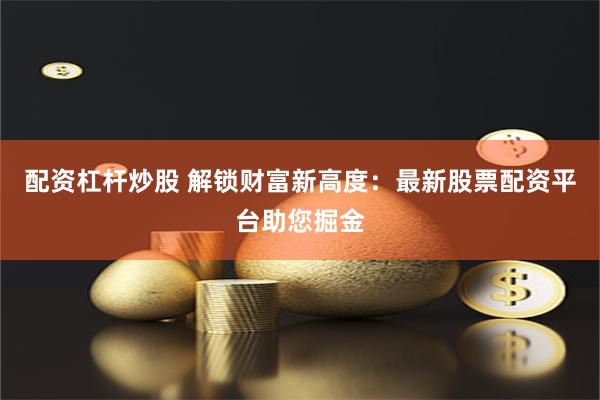 配资杠杆炒股 解锁财富新高度：最新股票配资平台助您掘金