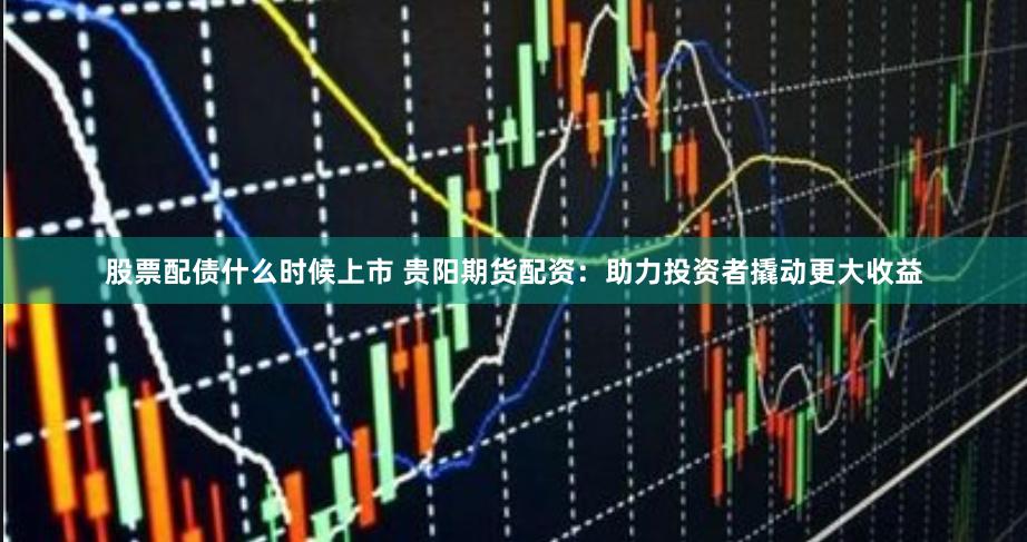 股票配债什么时候上市 贵阳期货配资:助力投资者撬动更大收益