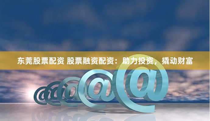 东莞股票配资 股票融资配资：助力投资，撬动财富