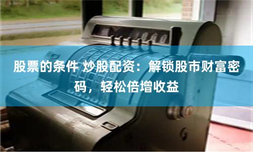 股票的条件 炒股配资：解锁股市财富密码，轻松倍增收益